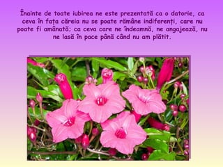 Înainte de toate iubirea ne este prezentată ca o datorie, ca
ceva în faţa căreia nu se poate rămâne indiferenţi, care nu
poate fi amânată; ca ceva care ne îndeamnă, ne angajează, nu
ne lasă în pace până când nu am plătit.

 
