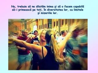 Nu, trebuie să ne dilatăm inima şi să o facem capabilă
să-i primească pe toţi, în diversitatea lor, cu limitele
şi mizeriile lor.

 