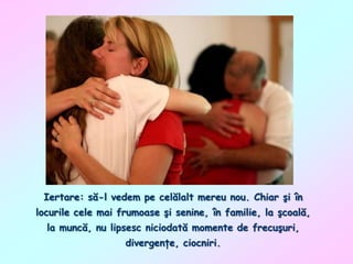 Iertare: să-l vedem pe celălalt mereu nou. Chiar şi în
locurile cele mai frumoase şi senine, în familie, la şcoală,

la muncă, nu lipsesc niciodată momente de frecuşuri,
divergenţe, ciocniri.

 
