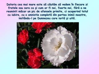 Datoria cea mai mare este să căutăm să vedem în fiecare zi
fratele sau sora ca şi cum ar fi noi, foarte noi, fără a ne
reaminti măcar un pic de ofensele primite, ci acoperind totul
cu iubire, cu o amnistie completă din partea inimii noastre,
imitându-l pe Dumnezeu care iartă şi uită.

 