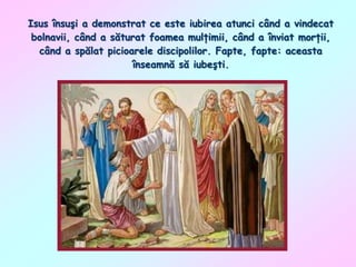 Isus însuşi a demonstrat ce este iubirea atunci când a vindecat
bolnavii, când a săturat foamea mulţimii, când a înviat morţii,
când a spălat picioarele discipolilor. Fapte, fapte: aceasta
înseamnă să iubeşti.

 