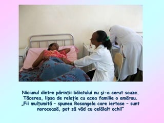 Niciunul dintre părinţii băiatului nu şi-a cerut scuze.
Tăcerea, lipsa de relaţie cu acea familie o amărau.
„Fii mulţumită – spunea Rosangela care iertase – sunt
norocoasă, pot să văd cu celălalt ochi!”

 