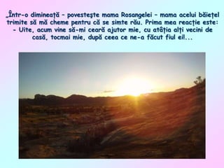 „Într-o dimineaţă – povesteşte mama Rosangelei – mama acelui băieţel
trimite să mă cheme pentru că se simte rău. Prima mea reacţie este:
- Uite, acum vine să-mi ceară ajutor mie, cu atâţia alţi vecini de
casă, tocmai mie, după ceea ce ne-a făcut fiul ei!...

 