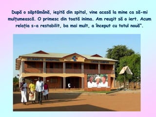 După o săptămână, ieşită din spital, vine acasă la mine ca să-mi
mulţumească. O primesc din toată inima. Am reuşit să o iert. Acum
relaţia s-a restabilit, ba mai mult, a început cu totul nouă”.

 