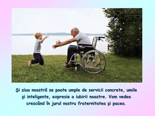 Şi ziua noastră se poate umple de servicii concrete, umile
şi inteligente, expresie a iubirii noastre. Vom vedea
crescând în jurul nostru fraternitatea şi pacea.

 