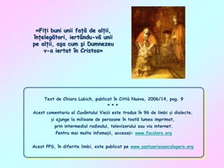 «Fiţi buni unii faţă de alţii,
înţelegători, iertându-vă unii
pe alţii, aşa cum şi Dumnezeu
v-a iertat în Cristos»

Text de Chiara Lubich, publicat în Città Nuova, 2006/14, pag. 9
* * *
Acest comentariu al Cuvântului Vieții este tradus în 96 de limbi și dialecte,
și ajunge la milioane de persoane în toată lumea imprimat,
prin intermediul radioului, televizorului sau via internet.
Pentru mai multe infomații, accesați: www.focolare.org
Acest PPS, în diferite limbi, este publicat pe www.santuariosancalogero.org

 