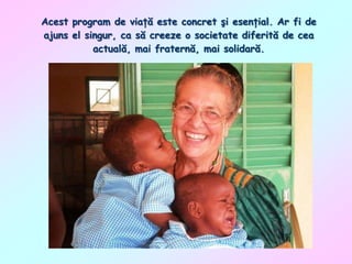 Acest program de viaţă este concret şi esenţial. Ar fi de
ajuns el singur, ca să creeze o societate diferită de cea
actuală, mai fraternă, mai solidară.

 
