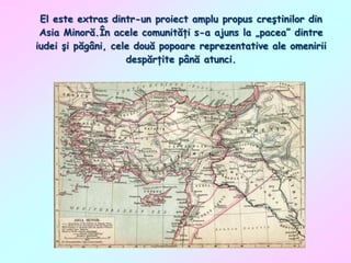 El este extras dintr-un proiect amplu propus creştinilor din
Asia Minoră.În acele comunităţi s-a ajuns la „pacea” dintre
iudei şi păgâni, cele două popoare reprezentative ale omenirii
despărţite până atunci.

 