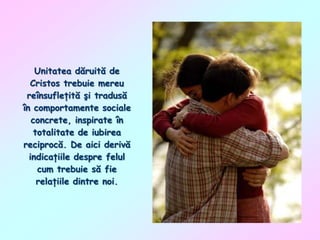 Unitatea dăruită de
Cristos trebuie mereu
reînsufleţită şi tradusă
în comportamente sociale
concrete, inspirate în
totalitate de iubirea
reciprocă. De aici derivă
indicaţiile despre felul
cum trebuie să fie
relaţiile dintre noi.

 