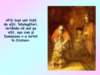 «Fiţi buni unii faţă
de alţii, înţelegători,
iertându-vă unii pe
alţii, aşa cum şi
Dumnezeu v-a iertat
în Cristos».

 