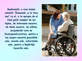 Bunăvoinţă: a vrea binele
celuilalt. Înseamnă „a te face
una” cu el, a te apropia de el

fiind goliţi complet de noi
înşine, de interesele noastre,
de ideile noastre, de atâtea
prejudecăţi care ne

înceţoşează privirea, pentru a
lua asupra noastră greutăţile
sale, nevoile sale, suferinţele
sale, pentru a împărtăşi

bucuriile sale.

 