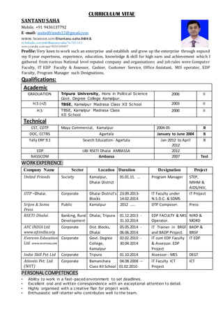 CURRICULUM VITAE
SANTANU SAHA
Mobile. +91 9436137792
E -mail: unitedfriends12@gmail.com
www. facebook.com/Shantanu.saha.9404 &
in.linkedin.com/pub/Shantanu-saha/7a/745/161/
www.youtube.com/user/9436368407
Profile: Very keen to work such an enterprise and establish and grow up the enterprise through expand
my 8 year expertness, experience, education, knowledge & skill for high earn and achievement which I
gathered from various National level reputed company and organisations and job rules were Computer
Faculty, IT EDP Faculty & Assessor, Cashier, Customer Service, Office Assistant, MIS operator, EDP
Faculty, Program Manager such Designations.
Qualifications:
Academic
GRADUATION Tripura University, Hons in Political Science
Govt. Degree College Kamalpur.
2006 II
H.S (+2) TBSE, Kamalpur Madrasa Class XII School 2003 II
H.S TBSE, Kamalpur Madrasa Class
XII School
2000 II
Technical
CST, CDTP Maya Commercial, Kamalpur 2004-05 B
DOC, CCTRS Agartala January to June 2004 B
Tally ERP 9.1 Search Education- Agartala Jan-2012 to April
2012
B
EDP UBI RSETI Dhalai AMBASSA 2012
NASSCOM Ambassa 2007 Test
WORKEXPERIENCE:
Company Name Sector Location Duration Designation Project
United Friends Society Kamalpur,
Dhalai District
01.01.11. … Program Manager STEP,
NRHM &
AIDS/HIV,
IITP –Dhalai. Corporate Dhalai District’s
Blocks
23.09.2013-
14.02.2014
IT Faculty under
N.S.D.C. & SDMS
IT Project
Srijon & Soma
Press
Public Kamalpur 2012 …… DTP Composer. Press
RSETI-Dhalai Banking, Rural
Development
Dhalai, Tripura 01.12.2013 -
31.10.2014
EDP FACULTY & MIS
Operator.
NIRD &
MORD
AFC INDIA Ltd.
www.afcindia.org
Corporate Dist. Blocks,
Dhalai
05.05.2014 -
06.06.2014
IT Trainer in BRGF
and BADP Project.
BADP &
BRGF
Everonn Education
Ltd. www.everonn.com
Corporate Govt. Degree
College,
Kamalpur
02.02.2010 -
30.04.2014
IT cum EDP Faculty
& Assessor. EDP
Project
IT EDP
India Skill Pvt Ltd Corporate Tripura 01.10.2014 Assessor - MES DEGT
Atlantis Pvt. Ltd.
(NIIT)
Corporate Bamanchara
Class XII School
04.08.2008 –
01.02.2010
IT Faculty ICT
Project
ICT
PERSONAL COMPETENCIES
• Ability to work in a fast-paced environment to set deadlines.
• Excellent oral and written correspondence with an exceptional attention to detail.
• Highly organised with a creative flair for project work.
• Enthusiastic self-starter who contributes well to the team.
 