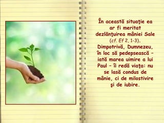 În această situaţie ea
ar fi meritat
dezlănţuirea mâniei Sale
(cf. Ef 2, 1-3).
Dimpotrivă, Dumnezeu,
în loc să pedepsească –
iată marea uimire a lui
Paul – îi redă viaţa: nu
se lasă condus de
mânie, ci de milostivire
şi de iubire.
 