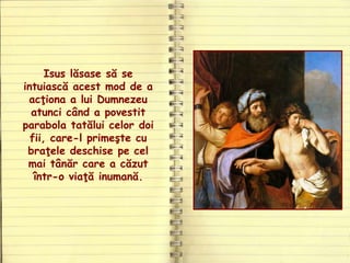 Isus lăsase să se
intuiască acest mod de a
acţiona a lui Dumnezeu
atunci când a povestit
parabola tatălui celor doi
fii, care-l primeşte cu
braţele deschise pe cel
mai tânăr care a căzut
într-o viaţă inumană.
 