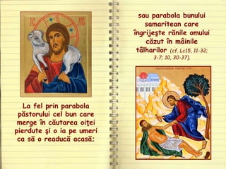 La fel prin parabola
păstorului cel bun care
merge în căutarea oiţei
pierdute şi o ia pe umeri
ca să o readucă acasă;
sau parabola bunului
samaritean care
îngrijeşte rănile omului
căzut în mâinile
tâlharilor (cf. Lc15, 11-32;
3-7; 10, 30-37).
 
