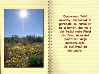 Dumnezeu, Tată
milostiv, simbolizat în
parabole, nu numai că
ne-a iertat, dar ne-a
dat însăşi viaţa Fiului
său Isus, ne-a dat
plinătatea vieţii
dumnezeieşti.
De aici imnul de
mulţumire:
 