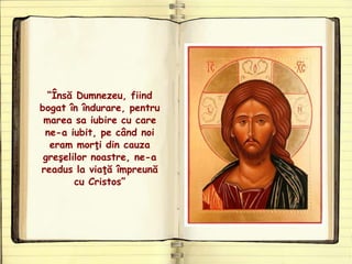 “Însă Dumnezeu, fiind
bogat în îndurare, pentru
marea sa iubire cu care
ne-a iubit, pe când noi
eram morţi din cauza
greşelilor noastre, ne-a
readus la viaţă împreună
cu Cristos”
 