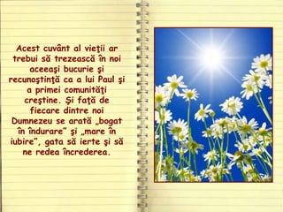 Acest cuvânt al vieţii ar
trebui să trezească în noi
aceeaşi bucurie şi
recunoştinţă ca a lui Paul şi
a primei comunităţi
creştine. Şi faţă de
fiecare dintre noi
Dumnezeu se arată „bogat
în îndurare” şi „mare în
iubire”, gata să ierte şi să
ne redea încrederea.
 