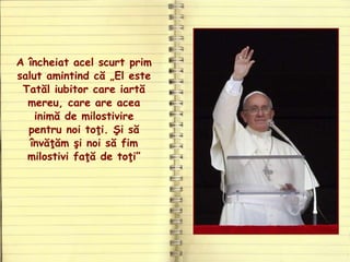 A încheiat acel scurt prim
salut amintind că „El este
Tatăl iubitor care iartă
mereu, care are acea
inimă de milostivire
pentru noi toţi. Şi să
învăţăm şi noi să fim
milostivi faţă de toţi”
 