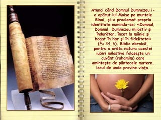 Atunci când Domnul Dumnezeu i-
a apărut lui Moise pe muntele
Sinai, şi-a proclamat propria
identitate numindu-se: «Domnul,
Domnul, Dumnezeu milostiv şi
îndurător, încet la mânie şi
bogat în har şi în fidelitate»
(Ex 34, 6). Biblia ebraică,
pentru a arăta natura acestei
iubiri milostive foloseşte un
cuvânt (rahamim) care
aminteşte de pântecele matern,
locul de unde provine viaţa.
 