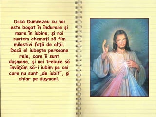 Dacă Dumnezeu cu noi
este bogat în îndurare şi
mare în iubire, şi noi
suntem chemaţi să fim
milostivi faţă de alţii.
Dacă el iubeşte persoane
rele, care îi sunt
duşmane, şi noi trebuie să
învăţăm să-i iubim pe cei
care nu sunt „de iubit”, şi
chiar pe duşmani.
 