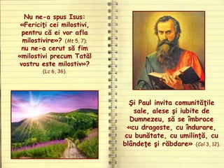 Nu ne-a spus Isus:
«Fericiţi cei milostivi,
pentru că ei vor afla
milostivire»? (Mt 5, 7);
nu ne-a cerut să fim
«milostivi precum Tatăl
vostru este milostiv»?
(Lc 6, 36).
Şi Paul invita comunităţile
sale, alese şi iubite de
Dumnezeu, să se îmbrace
«cu dragoste, cu îndurare,
cu bunătate, cu umilinţă, cu
blândeţe şi răbdare» (Col 3, 12).
 