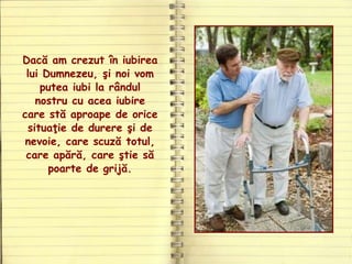 Dacă am crezut în iubirea
lui Dumnezeu, şi noi vom
putea iubi la rândul
nostru cu acea iubire
care stă aproape de orice
situaţie de durere şi de
nevoie, care scuză totul,
care apără, care ştie să
poarte de grijă.
 