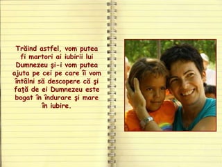 Trăind astfel, vom putea
fi martori ai iubirii lui
Dumnezeu şi-i vom putea
ajuta pe cei pe care îi vom
întâlni să descopere că şi
faţă de ei Dumnezeu este
bogat în îndurare şi mare
în iubire.
 