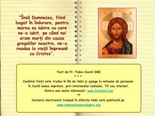 Text de Pr. Fabio Ciardi OMI
* * *
Cuvântul Vieții este tradus în 96 de limbi și ajunge la milioane de persoane
în toată lumea imprimat, prin intermediul radioului, TV sau internet.
Pentru mai multe informații: www.focolare.org
**
Varianta electronică tradusă în diferite limbi este publicată pe
www.santuariosancalogero.org
“Însă Dumnezeu, fiind
bogat în îndurare, pentru
marea sa iubire cu care
ne-a iubit, pe când noi
eram morţi din cauza
greşelilor noastre, ne-a
readus la viaţă împreună
cu Cristos”.
 