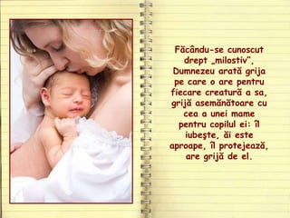 Făcându-se cunoscut
drept „milostiv”,
Dumnezeu arată grija
pe care o are pentru
fiecare creatură a sa,
grijă asemănătoare cu
cea a unei mame
pentru copilul ei: îl
iubeşte, ăi este
aproape, îl protejează,
are grijă de el.
 