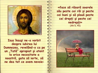 Isus însuşi ne-a vorbit
despre iubirea lui
Dumnezeu, revelând-o ca pe
un „Tată” apropiat şi atent
la orice necesitate a
noastră, gata să ierte, să
ne dea tot ce avem nevoie:
«face să răsară soarele
său peste cei răi şi peste
cei buni şi să plouă peste
cei drepţi şi peste cei
nedrepţi»
(Mt 5, 45)
 