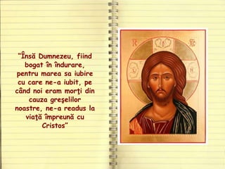 “Însă Dumnezeu, fiind
bogat în îndurare,
pentru marea sa iubire
cu care ne-a iubit, pe
când noi eram morţi din
cauza greşelilor
noastre, ne-a readus la
viaţă împreună cu
Cristos”
 