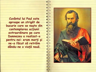 Cuvântul lui Paul este
aproape un strigăt de
bucurie care se naşte din
contemplarea acţiunii
extraordinare pe care
Dumnezeu a realizat-o
pentru noi: eram morţi şi
ne-a făcut să retrăim
dându-ne o viaţă nouă.
 