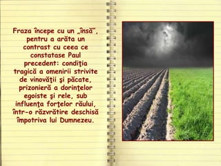 Fraza începe cu un „însă”,
pentru a arăta un
contrast cu ceea ce
constatase Paul
precedent: condiţia
tragică a omenirii strivite
de vinovăţii şi păcate,
prizonieră a dorinţelor
egoiste şi rele, sub
influenţa forţelor răului,
într-o răzvrătire deschisă
împotriva lui Dumnezeu.
 
