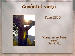 Cuvântul vieţii
Iulie 2015
“Curaj, eu am învins
lumea”
(In 16, 33).
 