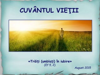 CUVÂNTUL VIEŢII
August 2015
«Trăiţi (umblaţi) în iubire»
(Ef 5, 2).
 