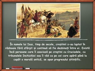 În numele lui Isus, timp de secole, cre tinii s-au luptat înș
războaie fără sfârşit i continuă să fie dezbina i între ei. Existăș ț
încă persoane care îi asociază pe creştini cu Cruciadele, cu
tribunalele Inchizi iei sau îi văd ca pe cei care apără până laț
capăt o morală antică, se opun progresului tiin ific.ș ț
 