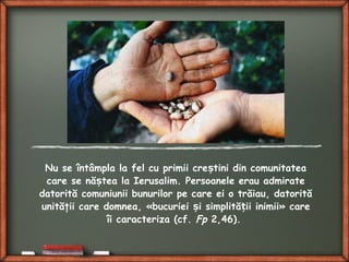 Nu se întâmpla la fel cu primii cre tini din comunitateaș
care se nă tea la Ierusalim. Persoanele erau admirateș
datorită comuniunii bunurilor pe care ei o trăiau, datorită
unităţii care domnea, «bucuriei i simplită ii inimiiș ț » care
îi caracteriza (cf. Fp 2,46).
 