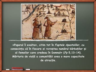 «Poporul îi exalta», citim tot în Faptele Apostolilor, cu
consecinţa că în fiecare zi «cre tea numărul bărba ilor iș ț ș
al femeilor care credeau în Domnul» (Fp 5,13-14).
Mărturia de via ă a comunită ii avea o mare capacitateț ț
de atrac ie.ț
 