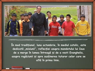 În mod tradi ional, luna octombrie, în mediul catolic, esteț
dedicată „misiunii”, reflec iei asupra mandatului lui Isusț
de a merge în lumea întreagă i de a vesti Evanghelia,ș
asupra rugăciunii i spre sus inerea tuturor celor care seș ț
află în prima linie.
 