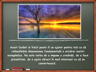 Acest Cuvânt al Vieţii poate fi un ajutor pentru toţi ca să
reînsufle im dimensiunea fundamentală a oricărei vestiriț
evanghelice. Nu este vorba de a impune o credin ă, de a faceț
prozelitism, de a ajuta săracii în mod interesat ca să se
convertească.
 
