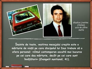 Înainte de toate, vestirea mesajului creştin este o
mărturie de via ă pe care discipolul lui Isus trebuie să oț
ofere personal: «Omul contemporan ascultă mai bucuros
pe cei care dau mărturie, decât pe cei care sunt
învăţători» (Evangelii nuntiandi, 41).
Giudice Livatino .
(italian),
ucis de către
mafie
 