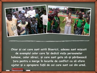 Chiar i cei care sunt ostili Bisericii, adesea sunt mi catiș ș
de exemplul celor care î i dedică via a persoanelorș ț
bolnave, celor săraci, i care sunt gata să- i părăseascăș ș
ţara pentru a merge în locurile de conflict ca să ofere
ajutor i o apropiere fa ă de cei care sunt cei din urmă.ș ț
 