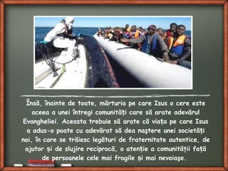 Însă, înainte de toate, mărturia pe care Isus o cere este
aceea a unei întregi comunită i care să arate adevărulț
Evangheliei. Aceasta trebuie să arate că via a pe care Isusț
a adus-o poate cu adevărat să dea naştere unei societă iț
noi, în care se trăiesc legături de fraternitate autentice, de
ajutor i de slujire reciprocă, o aten ie a comunităţii fa ăș ț ț
de persoanele cele mai fragile i mai nevoiaşe.ș
 