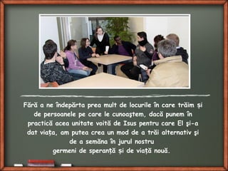 Fără a ne îndepărta prea mult de locurile în care trăim iș
de persoanele pe care le cunoaştem, dacă punem în
practică acea unitate voită de Isus pentru care El şi-a
dat via a, am putea crea un mod de a trăi alternativ şiț
de a semăna în jurul nostru
germeni de speran ă i de via ă nouă.ț ș ț
 
