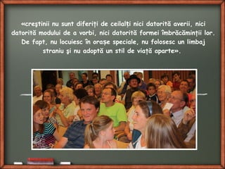 «creştinii nu sunt diferiţi de ceilal i nici datorită averii, niciț
datorită modului de a vorbi, nici datorită formei îmbrăcăminţii lor.
De fapt, nu locuiesc în ora e speciale, nu folosesc un limbajș
straniu şi nu adoptă un stil de viaţă aparte».
 