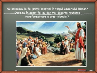 Nu procedau la fel primii cre tini în timpul Imperiului Roman?ș
Oare nu în acest fel au dat mai departe noutatea
transformatoare a creştinismului?
 