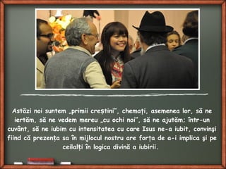 Astăzi noi suntem „primii cre tini”, chemaţi, asemenea lor, să neș
iertăm, să ne vedem mereu „cu ochi noi”, să ne ajutăm; într-un
cuvânt, să ne iubim cu intensitatea cu care Isus ne-a iubit, convinşi
fiind că prezen a sa în mijlocul nostru are forţa de a-i implica şi peț
ceilal i în logica divină a iubirii.ț
 