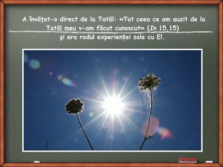 A învăţat-o direct de la Tatăl: «Tot ceea ce am auzit de la
Tatăl meu v-am făcut cunoscut» (In 15,15)
şi era rodul experien ei sale cu El.ț
 