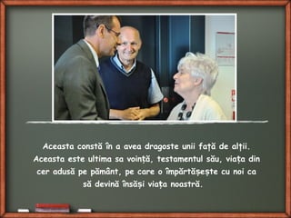 Aceasta constă în a avea dragoste unii faţă de alţii.
Aceasta este ultima sa voin ă, testamentul său, via a dinț ț
cer adusă pe pământ, pe care o împărtă e te cu noi caș ș
să devină însă i via a noastră.ș ț
 